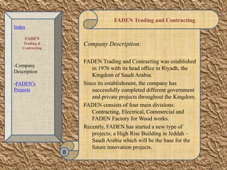 FADEN Trading and Contracting
Company Description:
FADEN Trading and Contracting was established
in 1976 with its head office in Riyadh, the
Kingdom of Saudi Arabia.
Since its establishment, the company has
successfully completed different government
and private projects throughout the Kingdom.
FADEN consists of four main divisions:
Contracting, Electrical, Commercial and
FADEN Factory for Wood works.
Recently, FADEN has started a new type of
projects; a High Rise Building in Jeddah –
Saudi Arabia which will be the base for the
future innovation projects.
8
Index
FADEN
Trading &
Contracting
-Company
Description
-FADEN’s
Projects
 