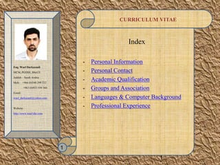 CURRICULUM VITAE
Index
- Personal Information
- Personal Contact
- Academic Qualification
- Groups and Association
- Languages & Computer Background
- Professional Experience
1
Eng.Wael Darkazanli
MCM,PGDSE,BScCE
Jeddah – SaudiArabia
Mob.: +966(0)548299332
+963 (0)933559360
Email:
wael_darkazanli@yahoo.com
Website:
http://www.wael-dar.com
1
 