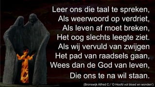 238Leer ons die taal te spreken,Als weerwoord op verdriet,Als leven af moet breken,Het oog slechts leegte ziet.Als wij vervuld van zwijgenHet pad van raadsels gaan,Wees dan de God van leven,Die ons te na wil staan.(Bronswijk Alfred C./ ‘O Hoofd vol bloed en wonden’)