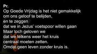 238Pr. Op Goede Vrijdag is het niet gemakkelijk om ons geloof te belijden,en te zeggen dat we in Jezus’ voetspoor willen gaanMaar toch geloven we dat we telkens weer het kruis centraal moeten zetten.Omdat geen leven zonder kruis is.