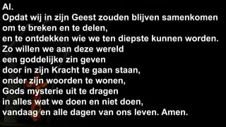 238Al.  Opdat wij in zijn Geest zouden blijven samenkomenom te breken en te delen, en te ontdekken wie we ten diepste kunnen worden.Zo willen we aan deze wereld een goddelijke zin gevendoor in zijn Kracht te gaan staan,onder zijn woorden te wonen,Gods mysterie uit te dragen in alles wat we doen en niet doen,vandaag en alle dagen van ons leven. Amen.