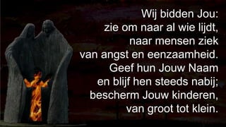 238Wij bidden Jou: zie om naar al wie lijdt,naar mensen ziek van angst en eenzaamheid.Geef hun Jouw Naam en blijf hen steeds nabij;bescherm Jouw kinderen, van groot tot klein.