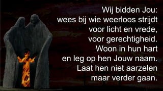 238Wij bidden Jou: wees bij wie weerloos strijdtvoor licht en vrede, voor gerechtigheid.Woon in hun hart en leg op hen Jouw naam.Laat hen niet aarzelen maar verder gaan.