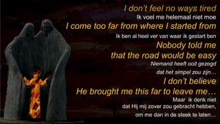 238I don’t feel no ways tiredIk voel me helemaal niet moeI come too far from where I started fromIk ben al heel ver van waar ik gestart benNobody told me that the road would be easyNiemand heeft ooit gezegd dat het simpel zou zijn…I don’t believe He brought me this far to leave me…Maar  ik denk niet dat Hij mij zover zou gebracht hebben,om me dan in de steek te laten…