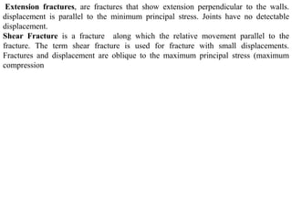 Extension fractures, are fractures that show extension perpendicular to the walls.
displacement is parallel to the minimum principal stress. Joints have no detectable
displacement.
Shear Fracture is a fracture along which the relative movement parallel to the
fracture. The term shear fracture is used for fracture with small displacements.
Fractures and displacement are oblique to the maximum principal stress (maximum
compression
 