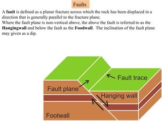 Faults
A fault is defined as a planar fracture across which the rock has been displaced in a
direction that is generally parallel to the fracture plane.
Where the fault plane is non-vertical above, the above the fault is referred to as the
Hangingwall and below the fault as the Foodwall. The inclination of the fault plane
may given as a dip.
 