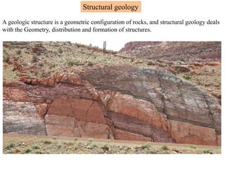 Structural geology
A geologic structure is a geometric configuration of rocks, and structural geology deals
with the Geometry, distribution and formation of structures.
 