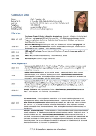 CV Eefje S. Poppelaars – es.poppelaars@gmail.com
Curriculum Vitae
Name: Eefje S. Poppelaars, BSc
Date of birth: 12 December 1988, Ridderkerk (the Netherlands)
Address: Eikenlaan 93, 2404 BL, Alphen aan den Rijn, the Netherlands
Telephone: +316-43936319
E-mail address: es.poppelaars@gmail.com
LinkedIn profile nl.linkedin.com/in/EefjePoppelaars
Education
2013 - July 2015
Psychology Research Master in Cognitive Neuroscience: University of Leiden, the Netherlands
Preliminary average grade: 8,3 (with honours; GPA = 4.0). Most important courses: Matlab
Programming for Data Analysis (at the University of Amsterdam); fMRI Data and Statistics;
Social Cognitive Neuroscience.
2010 - 2013
Bachelor of Psychology: University of Leiden, the Netherlands. Diploma average grade: 8,2
(GPA = 4.0). Most important electives: Honours Research Bachelor Project; Interdisciplinary
minor of Brain and Cognition; Clinical Neuropsychology.
2009 - 2010
HBO Applied Psychology: Fontys Hogeschool, Eindhoven. Propaedeutic average grade: 8,0
(GPA = 4.0)
2006 - 2009 HAVO-NG (profile Nature and Health): Kellebeek College, Breda
2001 - 2006 Athenaeum plus: Gemini College, Ridderkerk
Work experience
2013 - 2015
Research assistantship for Prof. P.M. Westenberg: ‘’Profiling endophenotypes in social anxiety
disorder’’. Most important responsibilities: Testing socially anxious families using EEG, ECG
and cortisol measures.
2013
Research assistantship for Dr. M.J.W. van der Molen: "The socially anxious heart: Cardiac
reactivity during social evaluative feedback processing." Most important responsibilities:
Analysing heart rate data; Writing a manuscript for publication (in preparation); Attending lab
meetings of the Social Anxiety & School Refusal group.
2013
Research assistantship for Prof. E.A. Crone: ‘’Intentional inhibition in adolescents and adults.’’
Most important responsibilities: Recruiting participants (young adults through university
website; adolescents through high-school); Testing 20 adolescents and 20 young adults in a
Matlab programmed application.
2010 - 2013
Graphic Designer at own company Inis Design. Most important responsibilities: Designing
logo’s, flyers, posters, etc.; Customer correspondence.
Internships
2014 - 2015
EEG master thesis: ‘’ Functional neural networks in social anxiety: Gender differences in EEG
topology during resting-state and speech anticipation’’. Supervisor: Dr. M.J.W. van der Molen
Most important responsibilities: Administering EEG to high- and low socially anxious students
and teaching EEG to (master)students; Attending and presenting at lab meetings; Analysing
neural connectivity using minimum spanning trees; Writing a master thesis and manuscript (in
preparation).
2015
fMRI data analysis internship: ‘’Gender differences in functional MRI connectivity related to social
phobia during rest’’ At the McMaster university, Hamilton, Ontario, Canada. Supervisors: Prof. L.A.
Schmidt and Alva Tang, BsC. Most important responsibilities: Analysing gender differences in
functional connectivity related to social phobia using FSL and PLS; Attending and presenting at lab
meetings; Attending the course: Advanced Developmental Psychopathology; Attending a three-
day conference of the Society of Research and Child Development in Philadelphia, USA; Writing a
report and manuscript of the results (in preparation).
 