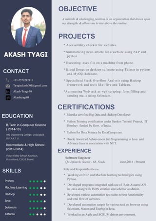 AKASH TYAGI
B.Tech in Computer Science
( 2014-18)
IMS Engineering College, Ghaziabad
U.P, A.K.T.U.
Intermediate & High School
(2012-2014)
Vision Valley School, Kashipur,
Uttrakhand, C.B.S.E Board.
+91-7579212810
Tyagiaakash001@gmail.com
Akash-Tyagi-08
Akashtyagi08
SKILLS
Python
Machine Learning
Hadoop
Java
Selenium
Tableau
EDUCATION
CONTACT
OBJECTIVE
A suitable & challenging position in an organization that draws upon
my strengths & allows me to rise above the routine.
PROJECTS
* Accessibility checker for websites.
* Summarizing news article for a website using NLP and
python.
* Executing .exec file on a machine from phone.
* Blood Donation desktop software using Tkinter in python
and MySQl database.
* Specialized Stack Overflow Analysis using Hadoop
framework and tools like Hive and Tableau.
*Automating Web task as web scraping
sending mails using Selenium.
* Chat Messenger using Java.
CERTIFICATIONS
* Edureka certified Big Data and Hadoop Developer.
* Python Training certification under Spoken Tutorial Project, IIT
Bombay funded by Govt. of India.
* Python for Data Science by DataCamp.com .
* Oracle Award of Achievement for Programming in Java
Advance Java in association with NIIT.
EXPERIENCE
Software Engineer
QA Infotech, Sector - 68, Noida
Role and Responsibilities --
* Working on NLP and Machine learning technologies
Python.
* Developed programs integrated with use
in Java along with JSON creation and schema validation.
* Developed various automation test suites to test functionality
and total flow of websites.
* Developed automation scripts for various task on browser
Selenium, Maven and TestNg in Java
* Worked in an Agile and SCRUM driven environment.
A suitable & challenging position in an organization that draws upon
rengths & allows me to rise above the routine.
Accessibility checker for websites.
article for a website using NLP and
* Executing .exec file on a machine from phone.
Blood Donation desktop software using Tkinter in python
Specialized Stack Overflow Analysis using Hadoop
framework and tools like Hive and Tableau.
scraping, form filling and
CERTIFICATIONS
Edureka certified Big Data and Hadoop Developer.
* Python Training certification under Spoken Tutorial Project, IIT
Python for Data Science by DataCamp.com .
Oracle Award of Achievement for Programming in Java and
with NIIT.
June,2018 - Present
Working on NLP and Machine learning technologies using
Developed programs integrated with use of Rest-Assured API
Java along with JSON creation and schema validation.
* Developed various automation test suites to test functionality
for various task on browser using
in Java.
* Worked in an Agile and SCRUM driven environment.
 