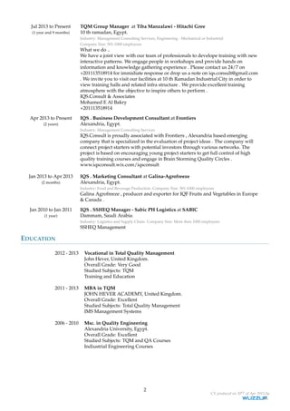 Jul 2013 to Present
(1 year and 9 months)
TQM Group Manager at Tiba Manzalawi - Hitachi Gree
10 th ramadan, Egypt.
Industry: Management Consulting Services, Engineering - Mechanical or Industrial
Company Size: 501-1000 employees
What we do ..
We have a joint view with our team of professionals to develope training with new
interactive patterns. We engage people in workshops and provide hands on
information and knowledge gathering experience . Please contact us 24/7 on
+201113518914 for immidiate response or drop us a note on iqs.consult@gmail.com
. We invite you to visit our facilities at 10 th Ramadan Industrial City in order to
view training halls and related infra structure . We provide excellent training
atmosphere with the objective to inspire others to perform .
IQS.Consult & Associates
Mohamed E Al Bakry
+201113518914
Apr 2013 to Present
(2 years)
IQS . Business Development Consultant at Frontiers
Alexandria, Egypt.
Industry: Management Consulting Services
IQS.Consult is proudly associated with Frontiers , Alexandria based emerging
company that is specialized in the evaluation of project ideas . The company will
connect project starters with potential investors through various networks. The
project is based on encouraging young project starters to get full control of high
quality training courses and engage in Brain Storming Quality Circles .
www.iqsconsult.wix.com/iqsconsult
Jan 2013 to Apr 2013
(2 months)
IQS . Marketing Consultant at Galina-Agrofreeze
Alexandria, Egypt.
Industry: Food and Beverage Production. Company Size: 501-1000 employees
Galina Agrofreeze , producer and exporter for IQF Fruits and Vegetables in Europe
& Canada .
Jan 2010 to Jan 2011
(1 year)
IQS . SSHEQ Manager - Sabic PH Logistics at SABIC
Dammam, Saudi Arabia.
Industry: Logistics and Supply Chain. Company Size: More then 1000 employees
SSHEQ Management
EDUCATION
2012 - 2013 Vocational in Total Quality Management
John Hever, United Kingdom.
Overall Grade: Very Good
Studied Subjects: TQM
Training and Education
2011 - 2013 MBA in TQM
JOHN HEVER ACADEMY, United Kingdom.
Overall Grade: Excellent
Studied Subjects: Total Quality Management
IMS Management Systems
2006 - 2010 Msc. in Quality Engineering
Alexandria University, Egypt.
Overall Grade: Excellent
Studied Subjects: TQM and QA Courses
Indiustrial Engineering Courses
2
CV produced on 20th of Apr 2015 by
 
