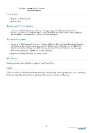 Jun 1989 TOEFL (Score: Excellent)
Professioncy Exams
LANGUAGES
• English and Arabic: Fluent.
• German: Basic.
TOOLS AND TECHNOLOGIES
• Advanced in Minitab 17 , Driving , Defensive Driving, Computers, ICDL, Leadership, Effective
Communicator, Smart Draw, Microsoft Visio, Microsoft Outlook, Microsoft Windows, Microsoft Project,
Microsoft Ofﬁce, Customer Service, Quality Assurance and Logistics.
AREAS OF EXPERTISE
• Advanced in TQM Business Development , Training , Public Speaking , Marketing Engineering Products ,
Auto Industry , Investment Banking , Construction SubConstruction , QC Quality Control , TQC Total
Quality Control , Lean Management , HSE , Training Coaching , Industrial Production and Metrology .
• Intermediate in Exports , FI FI ERP ERT and Wood Working .
• Beginner in Printing Hiedelberg and Travel Tourism .
KEY SKILLS
Business-oriented, Creative, Flexible / Adaptive, Social, Team Player
LIKES
I like www.facebook.com/mohamed.e.bakry, Walking, Communicating, Following up Business News , Socializing,
Resturants , Open Life , Cultural Events, Training and Continuous Education and Training .
4
CV produced on 20th of Apr 2015 by
 