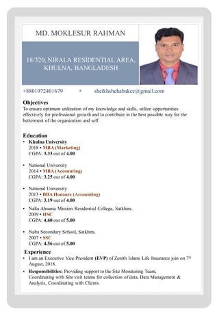 18/320, NIRALA RESIDENTIAL AREA,
KHULNA, BANGLADESH
MD. MOKLESUR RAHMAN
+8801972401679 sheikhshehabakcc@gmail.com
Objectives
To ensure optimum utilization of my knowledge and skills, utilize opportunities
effectively for professional growth and to contribute in the best possible way for the
betterment of the organization and self.
Education
▪ Khulna University
2018 ▪ MBA (Marketing)
CGPA: 3.33 out of 4.00
▪ National University
2014 ▪ MBA (Accounting)
CGPA: 3.25 out of 4.00
▪ National University
2013 ▪ BBA Honours (Accounting)
CGPA: 3.19 out of 4.00
▪ Nalta Ahsania Mission Residential College, Satkhira.
2009 ▪ HSC
CGPA: 4.60 out of 5.00
▪ Nalta Secondary School, Satkhira.
2007 ▪ SSC
CGPA: 4.56 out of 5.00
Experience
▪ I am an Executive Vice President (EVP) of Zenith Islami Life Insurance join on 7th
August, 2018.
▪ Responsibilities: Providing support to the Site Monitoring Team,
Coordinating with Site visit teams for collection of data, Data Management &
Analysis, Coordinating with Clients.
 