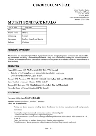 CURRICULUM VITAE<br />Muteti Boniface Kyalo,<br />C/O Justus Sila Ndeti,<br />P.O. Box 58070, <br />Nairobi, Kenya<br /> Email: bonikyalo@yahoo.com<br />Phone no. 0720-975860<br />MUTETI BONIFACE KYALO<br />Date of birth 3rd May 1980Sex MaleMarital Status MarriedCitizenship KenyanLanguages English, Swahili and KambaReligion Christian<br />PERSONAL STATEMENT<br />An ambitious and hardworking individual, my significant tenures at highly respected companies are testament to my commitment and ability. I handle multiple tasks on a daily basis competently, working well under the pressure. Frequent acknowledgment of my contribution from senior management illustrates still further my potential value to your company.<br />EDUCATION<br />August 2000–August 2005:   Moi University P.O Box 3900, Eldoret<br />Bachelor of Technology Degree in Mechanical and production  engineering<br />Grade: Second class honors, upper division.<br />February 1995–November 1998: Kitondo Secondary School, P.O Box 13, Mbumbuni.<br />Kenya Certificate of Secondary Education (KCSE). Grade B+<br />January 1987–December 1994: Miau Primary School, P.O Box 43, Mbumbuni.<br />Kenya Certificate of Primary Education (KCPE). Grade B<br />EXPERIENCE<br />November 2009 to Date: Kim-Fay E.A Ltd<br />Position: Mechanical Engineer Cum Kaizen Coordinator<br />Duties and Responsibilities<br />Training on Kaizen concepts including Kaizen foundations, just in time manufacturing and total productive maintenance<br />Ensuring that our products exceeds customer expectations in terms of quality<br />Coordinate and come up with process improvement projects<br />Ensuring maintenance is carried out accordingly and finding root cause to breakdowns in order to improve MTTR, MTBF etc.<br />Ensure timely delivery of products through proper planning and coordination<br />Trained on strategy & goal deployment and assisting cross functional departments to implement.<br />October 2007 to October 2009: Kaluworks Aluminium Rolling Mills Ltd<br />Position: Projects, design and Development  Engineer and  Kaizen Coordinator<br />Duties and Responsibilities<br />Projects planning and scheduling using Microsoft office project.<br />Maintenance planning<br />Maintenance  of plant and equipment<br />Participate in revision and maintenance of maintenance schedules<br />Co-ordination between mechanical, electrical and civil departments for effective implementation of the projects<br />Design and development of new equipment and any modifications<br />Installation and commissioning of new equipment in the plant.<br />Participated in capital expenditure planning<br />Follow up to ensure that work is done as per the planned schedule.<br />Engineering Stores management.<br />Procurement of mechanical spares and engineering equipment (both local & imports)<br />I am a trained internal auditor in Quality & Environmental Management Systems.<br />Kaizen Coordinator.<br />Guidance and providing leadership on continuous improvement projects.<br />Occupational Safety & Health committee secretary.<br /> Implementation of Balanced Score Card in the company.<br />Achievements/Projects undertaken<br />Installation of Flash annealing machine, roofing plant, rotary furnace.<br /> Shifting of sister company, Pardini Ltd, to Kaluworks aluminium Rolling Mills Ltd.<br /> Installation of effluent treatment plant and bag house (dust extraction unit) for the rotary furnace.<br />Proper tracking of spares consumption and ensuring they are not out of stock.<br />Initiated several continuous improvement projects under Kaizen initiatives.<br />As a Kaizen coordinator,   the housekeeping index has risen from 48% to 75% <br />Started exchange program on occupational health & safety by visiting other companies and implementing the experience in our company.<br />Started internal Kaizen training programs<br />Optimized equipment availability through proper maintenance<br />June 2006 to Sep 2007: Friendship Container Manufacturers Limited.<br />Position: Mechanical Engineer<br />Duties/Responsibilities<br />- Production planning.<br />- The assistant management representative.<br />- Implementation of  KAIZEN manufacturing practices<br />- Production Supervision: Manpower, Machines and Material Utilization. <br />Achievements <br />Implemented just in time manufacturing and as a result reduced the inventory of the finished goods stores.<br />increased the availability ratio of machines by optimizing production and preventive maintenance <br />October 2005 to May 2006: SafePak Ltd (Nrb)<br />Position: Maintenance Engineer <br />Duties/Responsibilities<br />General maintenance  and servicing of the machines<br />Operation of  single step stretch blow and injection molding machines<br />October 2004-December 2004: Industrial Attachment Two: Kens Metal Industries Ltd (Nrb)<br />Gained experience in:<br />Foundry work – Sand casting, Die casting, Die making          <br />Conventional machining processes – Turning, Milling, Grinding, Drilling<br />Forming processes – Drawing (Wires), Forging,  Bending, Rolling,  Extrusion<br />May 2003-August 2003: Industrial Attachment One: Kenya Industrial Research and Development Institute (KIRDI)<br />Gained knowledge in areas of fabrication.<br />Heat treatment, precision grinding, tool sharpening and precision measurement.<br />Use  of various workshop tools  and machines.<br />Interpretation of Engineering sketches/drawing.<br />Production scheduling and co-ordination of activities.<br />May 2002-August 2002: Workshop practice: Moi University Workshops<br />Machine Operations, Fabrication and Basic Electrical installation.<br />PROFESSIONAL TRAINING<br />,[object Object],Kaizen foundations training (rules, principles, 5s/housekeeping etc)<br />Just – in – time manufacturing<br />TPM (Total Productive Maintenance)<br />,[object Object],Attended a Training/seminar on balanced score card<br />,[object Object],Quality management system<br />Environmental management system.<br />Hoshni Kanri<br />,[object Object]