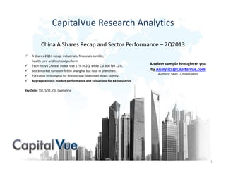 CapitalVue Research Analytics
China A Shares Recap and Sector Performance – 2Q2013
 A Shares 2Q13 recap: industrials, financials tumble;
health care and tech outperform
 Tech-heavy Chinext Index rose 17% in 2Q, while CSI 300 fell 12%.
 Stock market turnover fell in Shanghai but rose in Shenzhen.
 P/E ratios in Shanghai hit historic low; Shenzhen down slightly.
 Aggregate stock market performance and valuations for 84 industries
Key Data : SSE, SZSE, CSI, CapitalVue
1
A select sample brought to you
by Analytics@CapitalVue.com
Authors: Sean Li, Elias Glenn
 