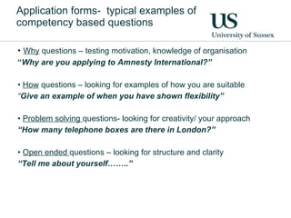 Application forms-  typical examples of competency based questions Why  questions – testing motivation, knowledge of organisation “ Why are you applying to Amnesty International?” How  questions – looking for examples of how you are suitable “ Give an example of when you have shown flexibility” Problem solving  questions- looking for creativity/ your approach “ How many telephone boxes are there in London?” Open ended  questions – looking for structure and clarity “ Tell me about yourself……..” 