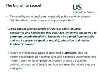The big white space! Favoured by some employers, especially public sector employers “additional information in support of your application” “… you should provide details of relevant skills, abilities, experience and knowledge that you have which will enable you to carry out the job effectively. These may be gained from your life and work experience (paid or unpaid), education, training or hobbies/ interests” -  The key to writing these types of statement is  structure . Use the person specification as headings with your examples underneath (this makes it easy for the employer to shortlist) or write a statement outlining why you want the job and how you meet the criteria they are asking for. 