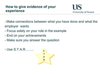How to give evidence of your experience  -  Make connections between what you have done and what the employer  wants  Focus solely on your role in the example End on your achievements Make sure you answer the question Use S.T.A.R…….. 