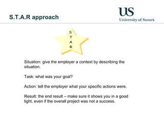 S.T.A.R approach Situation: give the employer a context by describing the situation.  Task: what was your goal?  Action: tell the employer what your specific actions were.  Result: the end result – make sure it shows you in a good light, even if the overall project was not a success.  