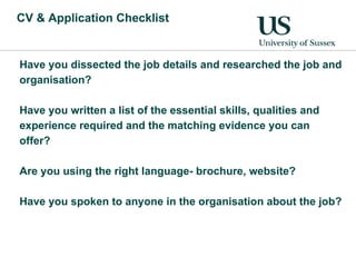 CV & Application Checklist Have you dissected the job details and researched the job and organisation? Have you written a list of the essential skills, qualities and experience required and the matching evidence you can offer? Are you using the right language- brochure, website? Have you spoken to anyone in the organisation about the job? 