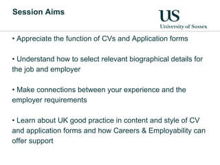 Appreciate the function of CVs and Application forms  Understand how to select relevant biographical details for the job and employer Make connections between your experience and the employer requirements Learn about UK good practice in content and style of CV and application forms and how Careers & Employability can offer support Session Aims 
