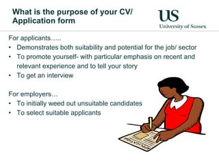 What is the purpose of your CV/ Application form For applicants….. Demonstrates both suitability and potential for the job/ sector To promote yourself- with particular emphasis on recent and relevant experience and to tell your story To get an interview For employers… To initially weed out unsuitable candidates To select suitable applicants 