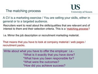 Recruiters want to read about the skills/qualities that are relevant and of interest to them and their selection criteria. This is a  ‘ matching process ’! i.e. Mirror the job description or recruitment marketing material. Write about what you have to offer the employer  i.e.- *What is it exactly that you have done?  *What have you been responsible for?  *What were the outcomes?  *How did you achieve success? A CV is a marketing exercise / You are selling your skills, either in general or to a targeted audience. That means that you have to look at company material / web pages / recruitment packs. The matching process 