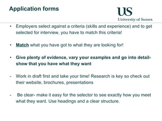 Application forms Employers select against a criteria (skills and experience) and to get selected for interview, you have to match this criteria!  Match  what you have got to what they are looking for! Give plenty of evidence, vary your examples and go into detail- show that you have what they want Work in draft first and take your time! Research is key so check out their website, brochures, presentations Be clear- make it easy for the selector to see exactly how you meet what they want. Use headings and a clear structure. 