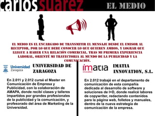 El MEDIO



   El medio es el encargado de transmitir el mensaje desde el emisor al
  receptor, por lo que debe conocer lo que quieren ambos, y lograr que
   llegue a haber una relación comercial. Tras mi primera experiencia
      laboral, orienté mi trayectoria al mundo de la publicidad y la
                              comunicación.
               Universidad de                             Imatia
               Zaragoza                                   Innovation, S.L.
En 2.011 y 2.012 cursé el Master en       En 2.012 trabajé en el departamento de
Comunicación de Empresa y                 comunicación de esta compañía
Publicidad, con la colaboración de        dedicada al desarrollo de software y
AMAPA, donde recibí clases y talleres     soluciones de I+D, donde realicé labores
impartidos por grandes profesionales      de copywriter, redactando contenidos
de la publicidad y la comunicación, y     para la página web, folletos y manuales,
profesorado del área de Marketing de la   dentro de la nueva estrategia de
Universidad.                              comunicación de la empresa.
 