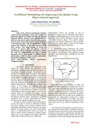 Annie Ratna Priya, M. Mythily, / International Journal of Engineering Research and
                   Applications (IJERA) ISSN: 2248-9622 www.ijera.com
                        Vol. 3, Issue 2, March -April 2013, pp.608-610

    An Efficient Methodology for Improving Code Quality Using
                    Object oriented approach
                                Annie Ratna Priya, M. Mythily,
                               Department of Computer Science and Engineering,
                                    Karunya University, Coimbatore, India


Abstract—
         Most of the software development activities         implementation factors. For example, in case of
require formal specification which can be used as a          abstraction, a correct level of abstraction helps build a
functional support for finding and fixing the bugs in        flexible and scalable application. It is not an easy job to
deployed software. However such specifications are           reach the correct level of abstraction and the correct
hard to verify since it suffers from high false positive     relationship between classes. The possible defects
rates. In order to solve this problem a suite of metrics     concerning this should be detected as early as possible
is incorporated along with the specification mining          such as in the design phase so that all the further
system. The efficiency of the code measured using            processes can be corrected without bugs.
these metrics. This paper focuses on giving an
overview of metrics that are already used in                     In specification mining techniques, the formal
specification mining techniques and thereby stating          specifications have faced difficulty in both verification
the need for understanding the object oriented               and validation. Initially most of the automatic mining
approach and its functionality in molding formal             techniques automatically trace specifications from the
specifications which has been recently concentrated          program code.
during the maintenance of the system.
Index Terms—Metrics, Object,              Specification,
Temporal property
                                                                                     Login()
                   I. Introduction                                          1                           2
          Developing software and maintenance plays
central role in the delivery and application of the
                                                                           new_entry()
information technology field, and hence developers are
increasingly focusing on process improvement in the
                                                                                               Sign_in()
software development area. Throughout the software
development process, from requirement elicitation to                                      3
system update the metrics are needed to measure the
activities of the software with different environment at
each time. Metrics will give a better understanding of the             Figure 1. Specification Example
whole life cycle process for people concerned with the
different tasks in it [1]. When the input is given to the         These techniques takes program as input and
system, it will analyze the structural and logic             produce candidate specification as output in the form of
components so that it will be helpful for the metrics        finite state machine that will later describes the program
computation. A relevant study is helpful to investigate      correctness. But most of the techniques are imprecise in
on the different types of metrics. Most of the metrics are   practice. Initially the decision on choosing the correct
realized based on procedural and object oriented             behavior itself is inappropriate. A good code is actually a
software. The object-oriented (OO) approach to software      code that works and is free of bugs, and is readable and
development promises better management of system             maintainable [3]. Organizations usually have coding
complexity and a likely improvement in project               standards which all developers will follow, but every
outcomes such as quality and project cycle time.             programmer and software engineer has different ideas on
     Generally in object oriented software development       what suites best for the efficient functioning of the
process, the system is viewed as collection of objects.      system.
The entire working of the system is notified by the
relationship among these objects. Whenever, one object            The code can be formulated by imposing rules on
depends on another object to do certain functionality,       the working of the system. But it is needed to be kept in
there is a relationship between those two classes. In        mind that excessive use of rules can be a barrier for both
order to achieve perfect uniqueness of object, objects       productivity and creativity. Specifications describe how
should rely on the interfaces and support offered by         to manipulate important program resources [4]. They are
another object without relying on any underlying             represented as a finite state machine that encodes valid



                                                                                                   608 | P a g e
 