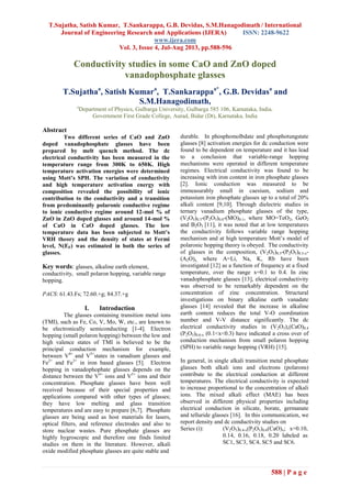 T.Sujatha, Satish Kumar, T.Sankarappa, G.B. Devidas, S.M.Hanagodimath / International
Journal of Engineering Research and Applications (IJERA) ISSN: 2248-9622
www.ijera.com
Vol. 3, Issue 4, Jul-Aug 2013, pp.588-596
588 | P a g e
Conductivity studies in some CaO and ZnO doped
vanadophosphate glasses
T.Sujathaa
, Satish Kumara
, T.Sankarappaa*
, G.B. Devidasa
and
S.M.Hanagodimath,
a
Department of Physics, Gulbarga University, Gulbarga 585 106, Karnataka, India.
Government First Grade College, Aurad, Bidar (Dt), Karnataka, India
Abstract
Two different series of CaO and ZnO
doped vanadophosphate glasses have been
prepared by melt quench method. The dc
electrical conductivity has been measured in the
temperature range from 300K to 650K. High
temperature activation energies were determined
using Mott’s SPH. The variation of conductivity
and high temperature activation energy with
composition revealed the possibility of ionic
contribution to the conductivity and a transition
from predominantly polaronic conductive regime
to ionic conductive regime around 12-mol % of
ZnO in ZnO doped glasses and around 14-mol %
of CaO in CaO doped glasses. The low
temperature data has been subjected to Mott’s
VRH theory and the density of states at Fermi
level, N(EF) was estimated in both the series of
glasses.
Key words: glasses, alkaline earth element,
conductivity, small polaron hopping, variable range
hopping.
PACS: 61.43.Fs; 72.60.+g; 84.37.+g
I. Introduction
The glasses containing transition metal ions
(TMI), such as Fe, Co, V, Mo, W, etc., are known to
be electronically semiconducting [1-4]. Electron
hopping (small polaron hopping) between the low and
high valence states of TMI is believed to be the
principal conduction mechanism for example,
between V4+
and V5+
states in vanadium glasses and
Fe2+
and Fe3+
in iron based glasses [5]. Electron
hopping in vanadophophate glasses depends on the
distance between the V4+
ions and V5+
ions and their
concentration. Phosphate glasses have been well
received because of their special properties and
applications compared with other types of glasses;
they have low melting and glass transition
temperatures and are easy to prepare [6,7]. Phosphate
glasses are being used as host materials for lasers,
optical filters, and reference electrodes and also to
store nuclear wastes. Pure phosphate glasses are
highly hygroscopic and therefore one finds limited
studies on them in the literature. However, alkali
oxide modified phosphate glasses are quite stable and
durable. In phosphomolbdate and phosphotungstate
glasses [8] activation energies for dc conduction were
found to be dependent on temperature and it has lead
to a conclusion that variable-range hopping
mechanisms were operated in different temperature
regimes. Electrical conductivity was found to be
increasing with iron content in iron phosphate glasses
[2]. Ionic conduction was measured to be
immeasurably small in caesium, sodium and
potassium iron phosphate glasses up to a total of 20%
alkali content [9,10]. Through dielectric studies in
ternary vanadium phosphate glasses of the type,
(V2O5)0.3-(P2O5)0.6-(MO)0.1, where MO=TeO2, GeO2
and B2O3 [11], it was noted that at low temperatures
the conductivity follows variable range hopping
mechanism and at high temperature Mott’s model of
polaronic hopping theory is obeyed. The conductivity
of glasses in the composition, (V2O5)0.5-(P2O5)0.5-x-
(A2O)x, where A=Li, Na, K, Rb have been
investigated [12] as a function of frequency at a fixed
temperature, over the range x=0.1 to 0.4. In zinc
vanadophosphate glasses [13], electrical conductivity
was observed to be remarkably dependent on the
concentration of zinc concentration. Structural
investigations on binary alkaline earth vanadate
glasses [14] revealed that the increase in alkaline
earth content reduces the total V-O coordination
number and V-V distance significantly. The dc
electrical conductivity studies in (V2O5)x(CaO)0.4
(P2O5)0.6-x (0.1<x<0.3) have indicated a cross over of
conduction mechanism from small polaron hopping
(SPH) to variable range hopping (VRH) [15].
In general, in single alkali transition metal phosphate
glasses both alkali ions and electrons (polarons)
contribute to the electrical conduction at different
temperatures. The electrical conductivity is expected
to increase proportional to the concentration of alkali
ions. The mixed alkali effect (MAE) has been
observed in different physical properties including
electrical conduction in silicate, borate, germanate
and telluride glasses [16]. In this communication, we
report density and dc conductivity studies on
Series (i): (V2O5)0.4-x(P2O5)0.6(CaO)x; x=0.10,
0.14, 0.16, 0.18, 0.20 labeled as
SC1, SC3, SC4, SC5 and SC6.
 