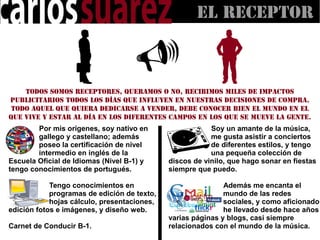 El RECEPTOR



    Todos somos receptores, queramos o no, recibimos miles de impactos
publicitarios todos los días que influyen en nuestras decisiones de compra.
 Todo aquel que quiera dedicarse a vender, debe conocer bien el mundo en el
que vive y estar al día en los diferentes campos en los que se mueve la gente.
        Por mis orígenes, soy nativo en                  Soy un amante de la música,
        gallego y castellano; además                     me gusta asistir a conciertos
        poseo la certificación de nivel                  de diferentes estilos, y tengo
        intermedio en inglés de la                       una pequeña colección de
Escuela Oficial de Idiomas (Nivel B-1) y     discos de vinilo, que hago sonar en fiestas
tengo conocimientos de portugués.            siempre que puedo.

            Tengo conocimientos en                           Además me encanta el
            programas de edición de texto,                   mundo de las redes
            hojas cálculo, presentaciones,                   sociales, y como aficionado,
edición fotos e imágenes, y diseño web.                      he llevado desde hace años
                                             varias páginas y blogs, casi siempre
Carnet de Conducir B-1.                      relacionados con el mundo de la música.
 