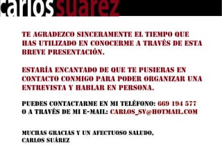 Te agradezco sinceramente el tiempo que
has utilizado en conocerme a través de esta
breve presentación.

Estaría encantado de que te pusieras en
contacto conmigo para poder organizar una
entrevista y hablar en persona.

Puedes contactarme en mi teléfono: 669 194 577
o a través de mi e-mail: carlos_sv@hotmail.com


Muchas gracias y un afectuoso saludo,
Carlos Suárez
 