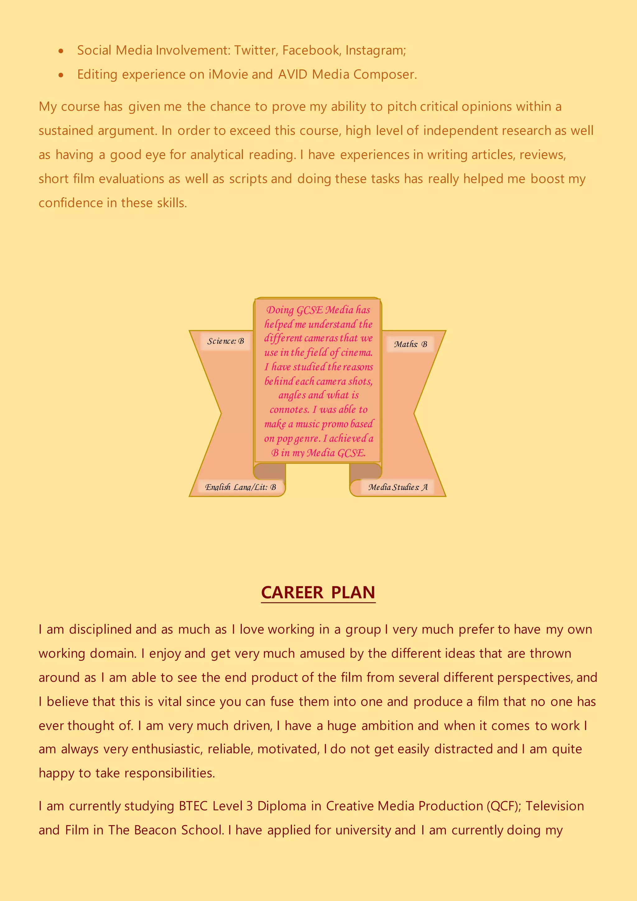  Social Media Involvement: Twitter, Facebook, Instagram;
 Editing experience on iMovie and AVID Media Composer.
My course has given me the chance to prove my ability to pitch critical opinions within a
sustained argument. In order to exceed this course, high level of independent research as well
as having a good eye for analytical reading. I have experiences in writing articles, reviews,
short film evaluations as well as scripts and doing these tasks has really helped me boost my
confidence in these skills.
CAREER PLAN
I am disciplined and as much as I love working in a group I very much prefer to have my own
working domain. I enjoy and get very much amused by the different ideas that are thrown
around as I am able to see the end product of the film from several different perspectives, and
I believe that this is vital since you can fuse them into one and produce a film that no one has
ever thought of. I am very much driven, I have a huge ambition and when it comes to work I
am always very enthusiastic, reliable, motivated, I do not get easily distracted and I am quite
happy to take responsibilities.
I am currently studying BTEC Level 3 Diploma in Creative Media Production (QCF); Television
and Film in The Beacon School. I have applied for university and I am currently doing my
Doing GCSE Media has
helped me understand the
differentcamerasthat we
use inthe field of cinema.
I have studied thereasons
behind each camera shots,
angles and what is
connotes. I was able to
make a music promobased
on pop genre.I achieved a
B in my Media GCSE.
English Lang/Lit: B
Maths: BScience: B
Media Studies: A
 