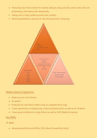  Producing clear fresh content for articles, features, blogs and also some video; that are
entertaining, informative and newsworthy.
 Taking care of high profile accounts and contacts.
 Reviewing feedbacks, opinions on the discussed topic reviewing.
Media Industry Experience:
 Made my own short Drama;
 An advert;
 Produced my own Music Video using an unsigned artist song;
 I have experiences in making stop-motion animation short as well as an TV Ident;
 I have great confidence in using iMovie as well as AVID Media Composer.
Key Skills:
IT Skills
 Advanced level Microsoft Office 2016 (Word, PowerPoint, Excel)
•Angles
•Composition
•Amateur camcorder skills
•Shots
Researching skills:
Web
Journals
Books
Magazines
Newspapers
Introducing new media skills:
Blogging
Publishing skills
Online dynamic presentation (on prezi),
Sustantial amoutn of experience
on the
AVID, MAC
Customer assistant experience:
Communication skills
Interpersonal skills
 