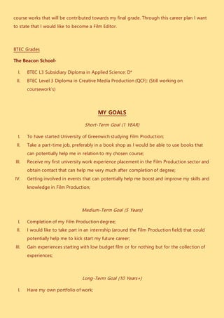 course works that will be contributed towards my final grade. Through this career plan I want
to state that I would like to become a Film Editor.
BTEC Grades
The Beacon School-
I. BTEC L3 Subsidiary Diploma in Applied Science: D*
II. BTEC Level 3 Diploma in Creative Media Production (QCF): (Still working on
coursework’s)
MY GOALS
Short-Term Goal (1 YEAR)
I. To have started University of Greenwich studying Film Production;
II. Take a part-time job, preferably in a book shop as I would be able to use books that
can potentially help me in relation to my chosen course;
III. Receive my first university work experience placement in the Film Production sector and
obtain contact that can help me very much after completion of degree;
IV. Getting involved in events that can potentially help me boost and improve my skills and
knowledge in Film Production;
Medium-Term Goal (5 Years)
I. Completion of my Film Production degree;
II. I would like to take part in an internship (around the Film Production field) that could
potentially help me to kick start my future career;
III. Gain experiences starting with low budget film or for nothing but for the collection of
experiences;
Long-Term Goal (10 Years+)
I. Have my own portfolio of work;
 