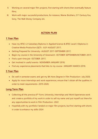 II. Working on several major film projects, first starting with shorts then eventually feature
films;
III. Work with major successful productions, for instance, Warne Brothers, 21st Century Fox,
Sony, The Walt Disney Company etc.
ACTION PLAN
1 Year Plan
 Have my BTEC L3 Subsidiary Diploma in Applied Science & BTEC Level 3 Diploma in
Creative Media Production (QCF)- JULY-AUGUST 2017;
 Getting Prepared for University- AUGUST 2017-SEPTEMBER 2017;
 Begin my course in the University of Greenwich- OCTOBER SEPTEMBER/OCTOBER 2017;
 Find a part-time job- OCTOBER 2017;
 Get involved in useful events- NOVEMBER-JANUARY 2018;
 Find any experience placements that links to my course- JANUARY-MARCH 2018.
5 Year Plan
 Do well in semester exams and get my BA Hons Degree in Film Production- July 2020;
 Apply for more internships and work experiences, ensure that I obtain all the qualities in
order to meet requirements- 2019-2020;
Long Term Plan
 Collecting all the previous 6th Form, University, Internships and Work Experiences work
and create a portfolio of my work in order to sell my name and put myself out there for
any opportunities to work in Film Production- 2022
 Hopefully with my portfolio I landed on major film projects, but first starting with shorts
in order to enhance my skills-2024
 