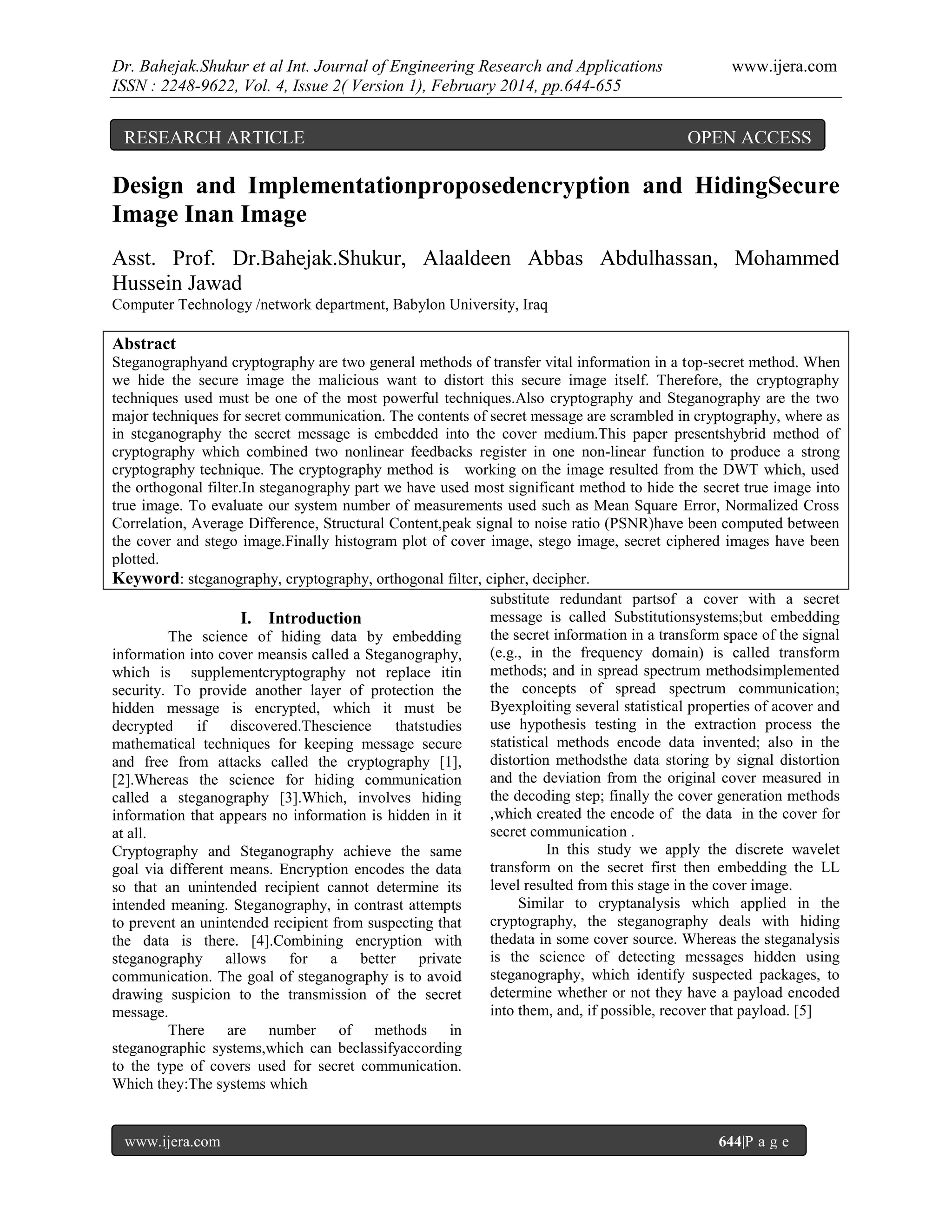 Dr. Bahejak.Shukur et al Int. Journal of Engineering Research and Applications
ISSN : 2248-9622, Vol. 4, Issue 2( Version 1), February 2014, pp.644-655

RESEARCH ARTICLE

www.ijera.com

OPEN ACCESS

Design and Implementationproposedencryption and HidingSecure
Image Inan Image
Asst. Prof. Dr.Bahejak.Shukur, Alaaldeen Abbas Abdulhassan, Mohammed
Hussein Jawad
Computer Technology /network department, Babylon University, Iraq

Abstract
Steganographyand cryptography are two general methods of transfer vital information in a top-secret method. When
we hide the secure image the malicious want to distort this secure image itself. Therefore, the cryptography
techniques used must be one of the most powerful techniques.Also cryptography and Steganography are the two
major techniques for secret communication. The contents of secret message are scrambled in cryptography, where as
in steganography the secret message is embedded into the cover medium.This paper presentshybrid method of
cryptography which combined two nonlinear feedbacks register in one non-linear function to produce a strong
cryptography technique. The cryptography method is working on the image resulted from the DWT which, used
the orthogonal filter.In steganography part we have used most significant method to hide the secret true image into
true image. To evaluate our system number of measurements used such as Mean Square Error, Normalized Cross
Correlation, Average Difference, Structural Content,peak signal to noise ratio (PSNR)have been computed between
the cover and stego image.Finally histogram plot of cover image, stego image, secret ciphered images have been
plotted.
Keyword: steganography, cryptography, orthogonal filter, cipher, decipher.
substitute redundant partsof a cover with a secret
message is called Substitutionsystems;but embedding
I. Introduction
the secret information in a transform space of the signal
The science of hiding data by embedding
(e.g., in the frequency domain) is called transform
information into cover meansis called a Steganography,
methods; and in spread spectrum methodsimplemented
which is supplementcryptography not replace itin
the concepts of spread spectrum communication;
security. To provide another layer of protection the
Byexploiting several statistical properties of acover and
hidden message is encrypted, which it must be
use hypothesis testing in the extraction process the
decrypted
if
discovered.Thescience
thatstudies
statistical methods encode data invented; also in the
mathematical techniques for keeping message secure
distortion methodsthe data storing by signal distortion
and free from attacks called the cryptography [1],
and the deviation from the original cover measured in
[2].Whereas the science for hiding communication
the decoding step; finally the cover generation methods
called a steganography [3].Which, involves hiding
,which created the encode of the data in the cover for
information that appears no information is hidden in it
secret communication .
at all.
In this study we apply the discrete wavelet
Cryptography and Steganography achieve the same
transform on the secret first then embedding the LL
goal via different means. Encryption encodes the data
level resulted from this stage in the cover image.
so that an unintended recipient cannot determine its
Similar to cryptanalysis which applied in the
intended meaning. Steganography, in contrast attempts
cryptography, the steganography deals with hiding
to prevent an unintended recipient from suspecting that
thedata in some cover source. Whereas the steganalysis
the data is there. [4].Combining encryption with
is the science of detecting messages hidden using
steganography allows for a better private
steganography, which identify suspected packages, to
communication. The goal of steganography is to avoid
determine whether or not they have a payload encoded
drawing suspicion to the transmission of the secret
into them, and, if possible, recover that payload. [5]
message.
There are number of methods in
steganographic systems,which can beclassifyaccording
to the type of covers used for secret communication.
Which they:The systems which

www.ijera.com

644|P a g e

 