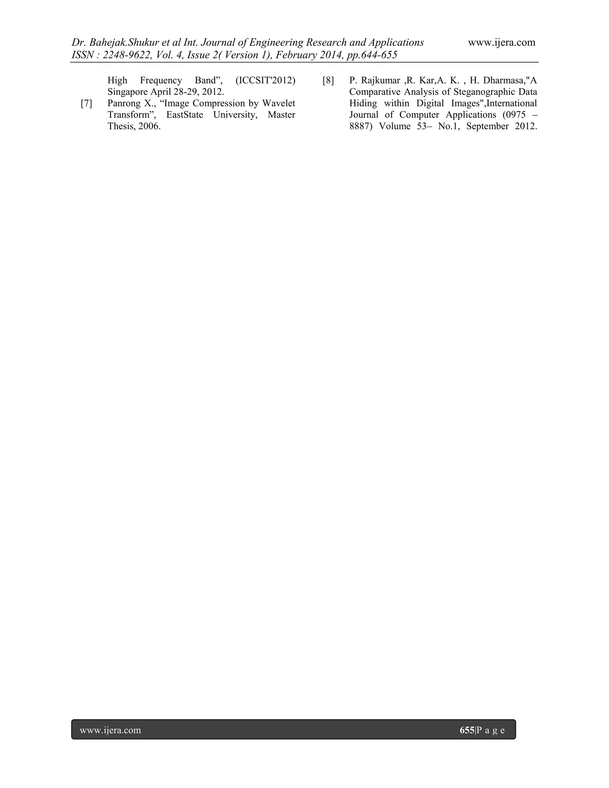 Dr. Bahejak.Shukur et al Int. Journal of Engineering Research and Applications
ISSN : 2248-9622, Vol. 4, Issue 2( Version 1), February 2014, pp.644-655

[7]

High Frequency Band”, (ICCSIT'2012)
Singapore April 28-29, 2012.
Panrong X., “Image Compression by Wavelet
Transform”, EastState University, Master
Thesis, 2006.

www.ijera.com

[8]

www.ijera.com

P. Rajkumar ,R. Kar,A. K. , H. Dharmasa,"A
Comparative Analysis of Steganographic Data
Hiding within Digital Images",International
Journal of Computer Applications (0975 –
8887) Volume 53– No.1, September 2012.

655|P a g e

 