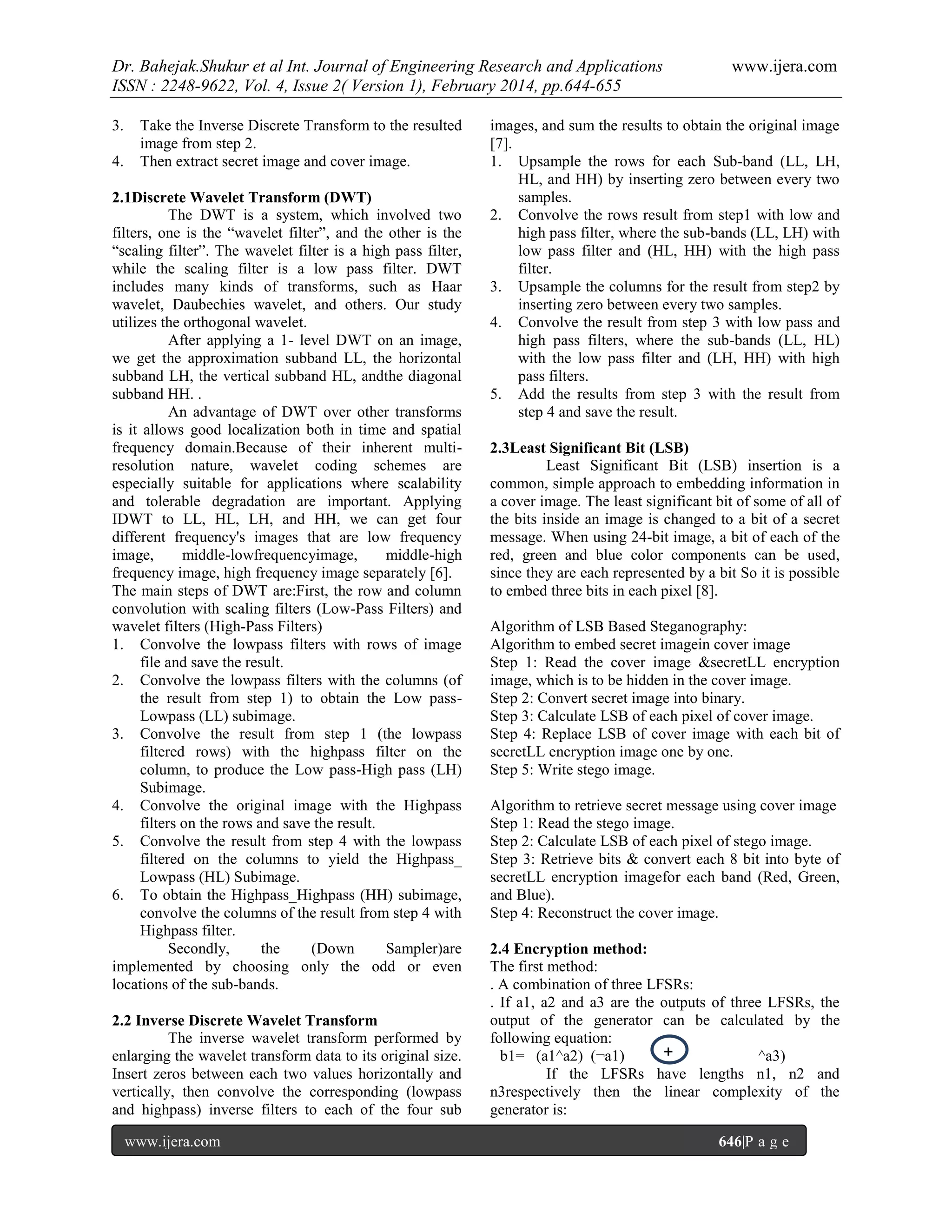 Dr. Bahejak.Shukur et al Int. Journal of Engineering Research and Applications
ISSN : 2248-9622, Vol. 4, Issue 2( Version 1), February 2014, pp.644-655
3.
4.

Take the Inverse Discrete Transform to the resulted
image from step 2.
Then extract secret image and cover image.

2.1Discrete Wavelet Transform (DWT)
The DWT is a system, which involved two
filters, one is the “wavelet filter”, and the other is the
“scaling filter”. The wavelet filter is a high pass filter,
while the scaling filter is a low pass filter. DWT
includes many kinds of transforms, such as Haar
wavelet, Daubechies wavelet, and others. Our study
utilizes the orthogonal wavelet.
After applying a 1- level DWT on an image,
we get the approximation subband LL, the horizontal
subband LH, the vertical subband HL, andthe diagonal
subband HH. .
An advantage of DWT over other transforms
is it allows good localization both in time and spatial
frequency domain.Because of their inherent multiresolution nature, wavelet coding schemes are
especially suitable for applications where scalability
and tolerable degradation are important. Applying
IDWT to LL, HL, LH, and HH, we can get four
different frequency's images that are low frequency
image,
middle-lowfrequencyimage,
middle-high
frequency image, high frequency image separately [6].
The main steps of DWT are:First, the row and column
convolution with scaling filters (Low-Pass Filters) and
wavelet filters (High-Pass Filters)
1. Convolve the lowpass filters with rows of image
file and save the result.
2. Convolve the lowpass filters with the columns (of
the result from step 1) to obtain the Low passLowpass (LL) subimage.
3. Convolve the result from step 1 (the lowpass
filtered rows) with the highpass filter on the
column, to produce the Low pass-High pass (LH)
Subimage.
4. Convolve the original image with the Highpass
filters on the rows and save the result.
5. Convolve the result from step 4 with the lowpass
filtered on the columns to yield the Highpass_
Lowpass (HL) Subimage.
6. To obtain the Highpass_Highpass (HH) subimage,
convolve the columns of the result from step 4 with
Highpass filter.
Secondly,
the
(Down
Sampler)are
implemented by choosing only the odd or even
locations of the sub-bands.
2.2 Inverse Discrete Wavelet Transform
The inverse wavelet transform performed by
enlarging the wavelet transform data to its original size.
Insert zeros between each two values horizontally and
vertically, then convolve the corresponding (lowpass
and highpass) inverse filters to each of the four sub
www.ijera.com

www.ijera.com

images, and sum the results to obtain the original image
[7].
1. Upsample the rows for each Sub-band (LL, LH,
HL, and HH) by inserting zero between every two
samples.
2. Convolve the rows result from step1 with low and
high pass filter, where the sub-bands (LL, LH) with
low pass filter and (HL, HH) with the high pass
filter.
3. Upsample the columns for the result from step2 by
inserting zero between every two samples.
4. Convolve the result from step 3 with low pass and
high pass filters, where the sub-bands (LL, HL)
with the low pass filter and (LH, HH) with high
pass filters.
5. Add the results from step 3 with the result from
step 4 and save the result.
2.3Least Significant Bit (LSB)
Least Significant Bit (LSB) insertion is a
common, simple approach to embedding information in
a cover image. The least significant bit of some of all of
the bits inside an image is changed to a bit of a secret
message. When using 24-bit image, a bit of each of the
red, green and blue color components can be used,
since they are each represented by a bit So it is possible
to embed three bits in each pixel [8].
Algorithm of LSB Based Steganography:
Algorithm to embed secret imagein cover image
Step 1: Read the cover image &secretLL encryption
image, which is to be hidden in the cover image.
Step 2: Convert secret image into binary.
Step 3: Calculate LSB of each pixel of cover image.
Step 4: Replace LSB of cover image with each bit of
secretLL encryption image one by one.
Step 5: Write stego image.
Algorithm to retrieve secret message using cover image
Step 1: Read the stego image.
Step 2: Calculate LSB of each pixel of stego image.
Step 3: Retrieve bits & convert each 8 bit into byte of
secretLL encryption imagefor each band (Red, Green,
and Blue).
Step 4: Reconstruct the cover image.
2.4 Encryption method:
The first method:
. A combination of three LFSRs:
. If a1, a2 and a3 are the outputs of three LFSRs, the
output of the generator can be calculated by the
following equation:
+
b1= (a1^a2) (¬a1)
^a3)
If the LFSRs have lengths n1, n2 and
n3respectively then the linear complexity of the
generator is:
646|P a g e

 