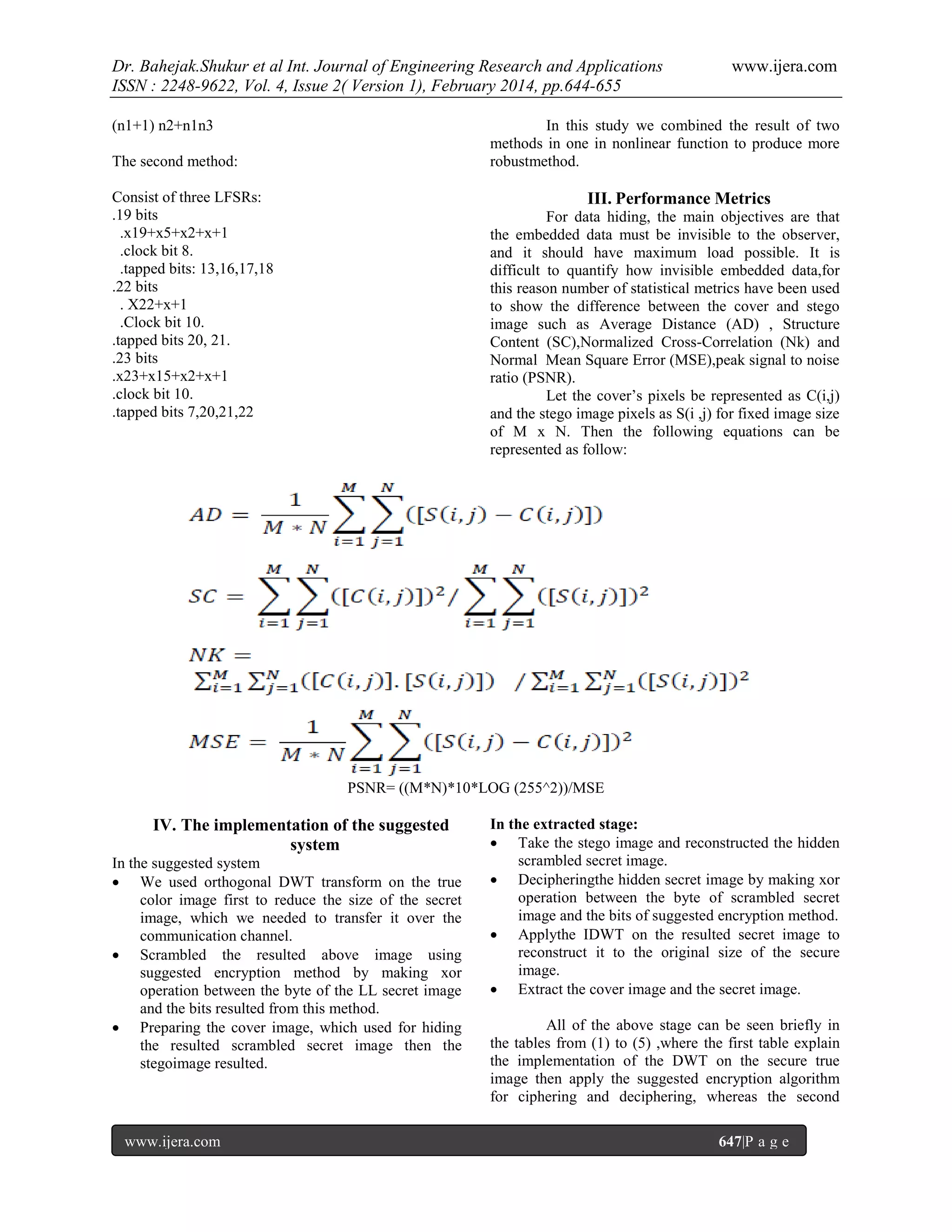 Dr. Bahejak.Shukur et al Int. Journal of Engineering Research and Applications
ISSN : 2248-9622, Vol. 4, Issue 2( Version 1), February 2014, pp.644-655
(n1+1) n2+n1n3

www.ijera.com

In this study we combined the result of two
methods in one in nonlinear function to produce more
robustmethod.

The second method:
Consist of three LFSRs:
.19 bits
.x19+x5+x2+x+1
.clock bit 8.
.tapped bits: 13,16,17,18
.22 bits
. X22+x+1
.Clock bit 10.
.tapped bits 20, 21.
.23 bits
.x23+x15+x2+x+1
.clock bit 10.
.tapped bits 7,20,21,22

III. Performance Metrics
For data hiding, the main objectives are that
the embedded data must be invisible to the observer,
and it should have maximum load possible. It is
difficult to quantify how invisible embedded data,for
this reason number of statistical metrics have been used
to show the difference between the cover and stego
image such as Average Distance (AD) , Structure
Content (SC),Normalized Cross-Correlation (Nk) and
Normal Mean Square Error (MSE),peak signal to noise
ratio (PSNR).
Let the cover’s pixels be represented as C(i,j)
and the stego image pixels as S(i ,j) for fixed image size
of M x N. Then the following equations can be
represented as follow:

PSNR= ((M*N)*10*LOG (255^2))/MSE

IV. The implementation of the suggested
system
In the suggested system
 We used orthogonal DWT transform on the true
color image first to reduce the size of the secret
image, which we needed to transfer it over the
communication channel.
 Scrambled the resulted above image using
suggested encryption method by making xor
operation between the byte of the LL secret image
and the bits resulted from this method.
 Preparing the cover image, which used for hiding
the resulted scrambled secret image then the
stegoimage resulted.

www.ijera.com

In the extracted stage:
 Take the stego image and reconstructed the hidden
scrambled secret image.
 Decipheringthe hidden secret image by making xor
operation between the byte of scrambled secret
image and the bits of suggested encryption method.
 Applythe IDWT on the resulted secret image to
reconstruct it to the original size of the secure
image.
 Extract the cover image and the secret image.
All of the above stage can be seen briefly in
the tables from (1) to (5) ,where the first table explain
the implementation of the DWT on the secure true
image then apply the suggested encryption algorithm
for ciphering and deciphering, whereas the second
647|P a g e

 
