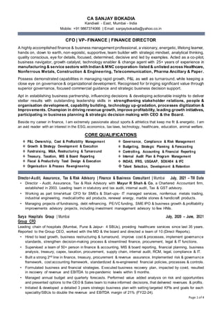 Page 1 of 4
CA SANJAY BOKADIA
Kandivali - East, Mumbai - India
Mobile: +91 9867374066 | Email: sanjaybokadia@yahoo.co.in
CFO | VP- FINANCE | FINANCE DIRECTOR
A highly accomplished finance & business management professional, a visionary, energetic, lifelong learner,
hands on, down to earth, non-egoistic, supportive, team builder with strategic mindset, analytical thinking,
quality conscious, eye for details, focused, determined, decisive and led by examples. Acted as a co-pilot,
business navigator, growth catalyst, technology enabler & change agent with 25+ years of experience in
manufacturing & service sectors with Indian & MNC corporation- listed & unlisted across Healthcare,
Nonferrous Metals, Construction & Engineering, Telecommunication, Pharma Ancillary & Paper.
Possess demonstrated capabilities in managing rapid growth, P&L as well as turnaround, while keeping a
close eye on governance & organizational development. Recognised for bringing significant value through
superior governance, focused commercial guidance and strategic business decision support.
Apt in establishing business partnership, influencing decisions & developing actionable insights to deliver
stellar results with outstanding leadership skills in strengthening stakeholder relations, people &
organisation development, capability building, technology up-gradation, processes digitization &
Improvements. Champion in driving revenue growth, improve profitability, leading growth initiatives,
participating in business planning & strategic decision making with CEO & the Board.
Beside my career in finance, I am extremely passionate about sports & athletics that keep me fit & energetic. I am
an avid reader with an interest in the ESG, economics, tax laws, technology, healthcare, education, animal welfare.
CORE QUALIFICATIONS
Director-Audit, Assurance, Tax & Risk Advisory | Finance & Business Consultant | Mumbai July, 2021 – Till Date
• Director - Audit, Assurance, Tax & Risk Advisory with Mayur R Shah & Co, a Chartered Accountant firm,
established in 2003. Leading team in statutory and tax audit, internal audit, Tax & GST advisory.
• Working as part time/virtual CFO for SMEs & Start-ups- IT managed services, nonferrous metals trading,
industrial engineering, medical/ortho aid products, renewal energy, marble stones & handicraft products.
• Managing projects of fundraising, debt refinancing, PE/VC funding, SME IPO & business growth & profitability
improvements advisory projects, including investment management advisory to few HNIs.
Surya Hospitals Group | Mumbai July, 2020 – June, 2021
Group CFO
Leading chain of hospitals (Mumbai, Pune & Jaipur- 4 SBUs), providing healthcare services since last 35 years.
Reported to the Group CEO, worked with the MD & the board and directed a team of 10 (Direct Reports).
• Hired to lead growth, business restructuring & turnaround, improve cost & processes, implement governance
standards, strengthen decision-making process & streamlined finance, procurement, legal & IT functions.
• Supervised a team of 50+ person in finance & accounting, MIS & board reporting, financial planning, business
analysis, treasury, capex, taxation, procurement, supply chain, internal audit, RCM, legal, compliance & IT.
• Built a strong 2nd line in finance, treasury, procurement & revenue assurance. Implemented risk & governance
framework, cost accounting framework, standardized & re-engineered financial policies, processes & controls.
• Formulated business and financial strategies. Executed business recovery plan, impacted by covid, resulted
in recovery of revenue and EBITDA to pre-pandemic levels within 9 months.
• Managed annual budget and quarterly forecasts. Performed value added analysis on risk and opportunities
and presented options to the CEO & Sales team to make informed decisions, that delivered revenues & profits.
• Initiated & developed a detailed 3 years strategic business plan with setting targeted KPIs and goals for each
speciality/SBUs to double the revenue and EBITDA margin of 21% (FY22-24).
 P&L Ownership, Cost & Profitability Management
 Growth & Strategy Development & Execution
 Fundraising, M&A, Restructuring & Turnaround
 Treasury, Taxation, MIS & Board Reporting
 Fiscal & Productivity Tood Design & Execution
 Organisation & Process Re-engineering
 Governance, Compliance & Risk Management
 Budgeting, Strategic Planning & Forecasting
 Controlling, Accounting & Financial Reporting
 Internal Audit Plan & Program Management
 INDAS, IFRS, USGAAP, SOX/404 & IFC
 Talent Selection, Development & Retention
 