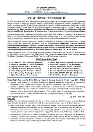 Page 1 of 4
CA SANJAY BOKADIA
Kandivali - East, Mumbai - India
Mobile: +91 9867374066 | Email: sanjaybokadia@yahoo.co.in
CFO | VP- FINANCE | FINANCE DIRECTOR
A highly accomplished finance & business management professional, a visionary, energetic, lifelong learner,
hands on, down to earth, non-egoistic, supportive, team builder with strategic mindset, analytical thinking,
quality conscious, eye for details, focused, determined, decisive and led by examples. Acted as a co-pilot,
business navigator, growth catalyst, technology enabler & change agent with 25+ years of experience in
manufacturing & service sectors with Indian & MNC corporation- listed & unlisted across Healthcare,
Nonferrous Metals, Construction & Engineering, Telecommunication, Pharma Ancillary & Paper.
Possess demonstrated capabilities in managing rapid growth, P&L as well as turnaround, while keeping a
close eye on governance & organizational development. Recognised for bringing significant value through
superior governance, focused commercial guidance and strategic business decision support.
Apt in establishing business partnership, influencing decisions & developing actionable insights to deliver
stellar results with outstanding leadership skills in strengthening stakeholder relations, people &
organisation development, capability building, technology up-gradation, processes digitization &
Improvements. Champion in driving revenue growth, improve profitability, leading growth initiatives,
participating in business planning & strategic decision making with CEO & the Board.
Beside my career in finance, I am extremely passionate about sports & athletics that keep me fit & energetic. I am
an avid reader with an interest in the SDGs, ESG, Tree Plantation, Water Conservation, Animal Welfare,
Healthcare, Education, Economics, Tax & Fiscal Laws & Technology Innovation.
CORE QUALIFICATIONS
Director-Audit, Assurance, Tax & Risk Advisory | Finance & Business Consultant | Mumbai July, 2021 – Till Date
• Director - Audit, Assurance, Tax & Risk Advisory with Mayur R Shah & Co, a Chartered Accountant firm,
established in 2003. Leading team in statutory and tax audit, internal audit, Tax & GST advisory.
• Working as part time/virtual CFO for SMEs & Start-ups- IT managed services, nonferrous metals trading,
industrial engineering, medical/ortho aid products, renewal energy, marble stones & handicraft products.
• Managing projects of fundraising, debt refinancing, PE/VC funding, SME IPO & business growth & profitability
improvements advisory projects, including investment management advisory to few HNIs.
Surya Hospitals Group | Mumbai July, 2020 – June, 2021
Group CFO
Leading chain of hospitals (Mumbai, Pune & Jaipur- 4 SBUs), providing healthcare services since last 35 years.
Reported to the Group CEO, worked with the MD & the board and directed a team of 10 (Direct Reports).
• Hired to lead growth, business restructuring & turnaround, improve cost & processes, implement governance
standards, strengthen decision-making process & streamlined finance, procurement, legal & IT functions.
• Supervised a team of 50+ person in finance & accounting, MIS & board reporting, financial planning, business
analysis, treasury, capex, taxation, procurement, supply chain, internal audit, RCM, legal, compliance & IT.
• Built a strong 2nd line in finance, treasury, procurement & revenue assurance. Implemented risk & governance
framework, cost accounting framework, standardized & re-engineered financial policies, processes & controls.
• Formulated business and financial strategies. Executed business recovery plan, impacted by covid, resulted
in recovery of revenue and EBITDA to pre-pandemic levels within 9 months.
 P&L Ownership, Cost & Profitability Management
 Fundraising, Investment & Cashflow Management
 Budgeting, Financial Planning & Forecasting
 Controlling, Accounting & Financial Reporting
 Internal Audit, Systems, Processes & Policies
 Fiscal & Productivity Tool Design & Execution
 Organisation & Process Re-engineering
 Growth, M&A, Strategy Development & Execution
 Governance, Compliance & Risk Management
 Domestic & International Taxation / Compliances
 MIS, KPIs Tracking & Performance Monitoring
 Business & Commercial Operation Management
 INDAS, IFRS, USGAAP, SOX, IFC & SEC Reporting
 Talent Selection, Retention & Development
 