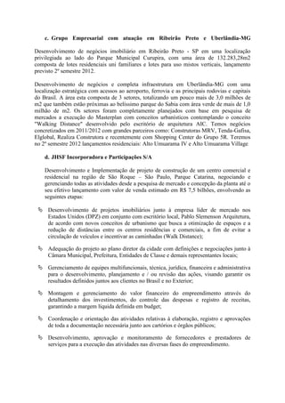 c. Grupo Empresarial com atuação em Ribeirão Preto e Uberlândia-MG
Desenvolvimento de negócios imobiliário em Ribeirão Preto - SP em uma localização
privilegiada ao lado do Parque Municipal Curupira, com uma área de 132.283,28m2
composta de lotes residenciais uni familiares e lotes para uso mistos verticais, lançamento
previsto 2º semestre 2012.
Desenvolvimento de negócios e completa infraestrutura em Uberlândia-MG com uma
localização estratégica com acessos ao aeroporto, ferrovia e as principais rodovias e capitais
do Brasil. A área esta composta de 3 setores, totalizando um pouco mais de 3,0 milhões de
m2 que também estão próximas ao belíssimo parque do Sabia com área verde de mais de 1,0
milhão de m2. Os setores foram completamente planejados com base em pesquisa de
mercados a execução do Masterplan com conceitos urbanísticos contemplando o conceito
"Walking Distance" desenvolvido pelo escritório de arquitetura AIC. Temos negócios
concretizados em 2011/2012 com grandes parceiros como: Construtoras MRV, Tenda-Gafisa,
Elglobal, Realiza Construtora e recentemente com Shopping Center do Grupo 5R. Teremos
no 2º semestre 2012 lançamentos residenciais: Alto Umuarama IV e Alto Umuarama Village.
d. JHSF Incorporadora e Participações S/A
Desenvolvimento e Implementação de projeto de construção de um centro comercial e
residencial na região de São Roque – São Paulo, Parque Catarina, negociando e
gerenciando todas as atividades desde a pesquisa de mercado e concepção da planta até o
seu efetivo lançamento com valor de venda estimado em R$ 7,5 bilhões, envolvendo as
seguintes etapas:
 Desenvolvimento de projetos imobiliários junto à empresa líder de mercado nos
Estados Unidos (DPZ) em conjunto com escritório local, Pablo Slemenson Arquitetura,
de acordo com novos conceitos de urbanismo que busca a otimização de espaços e a
redução de distâncias entre os centros residências e comerciais, a fim de evitar a
circulação de veículos e incentivar as caminhadas (Walk Distance);
 Adequação do projeto ao plano diretor da cidade com definições e negociações junto à
Câmara Municipal, Prefeitura, Entidades de Classe e demais representantes locais;
 Gerenciamento de equipes multifuncionais, técnica, jurídica, financeira e administrativa
para o desenvolvimento, planejamento e / ou revisão das ações, visando garantir os
resultados definidos juntos aos clientes no Brasil e no Exterior;
 Montagem e gerenciamento do valor financeiro do empreendimento através do
detalhamento dos investimentos, do controle das despesas e registro de receitas,
garantindo a margem líquida definida em budget;
 Coordenação e orientação das atividades relativas à elaboração, registro e aprovações
de toda a documentação necessária junto aos cartórios e órgãos públicos;
 Desenvolvimento, aprovação e monitoramento de fornecedores e prestadores de
serviços para a execução das atividades nas diversas fases do empreendimento.
 