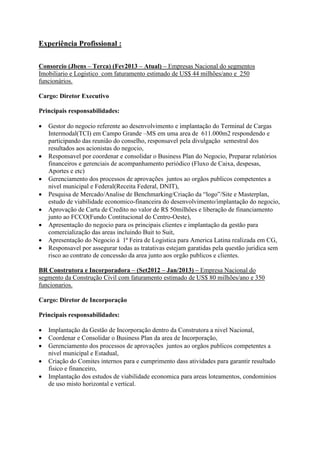 Experiência Profissional :
Consorcio (Jbens – Terca) (Fev2013 – Atual) – Empresas Nacional do segmentos
Imobiliario e Logistico com faturamento estimado de US$ 44 milhões/ano e 250
funcionários.
Cargo: Diretor Executivo
Principais responsabilidades:
 Gestor do negocio referente ao desenvolvimento e implantação do Terminal de Cargas
Intermodal(TCI) em Campo Grande –MS em uma area de 611.000m2 respondendo e
participando das reunião do conselho, responsavel pela divulgação semestral dos
resultados aos acionistas do negocio,
 Responsavel por coordenar e consolidar o Business Plan do Negocio, Preparar relatórios
financeiros e gerenciais de acompanhamento periódico (Fluxo de Caixa, despesas,
Aportes e etc)
 Gerenciamento dos processos de aprovações juntos ao orgãos publicos competentes a
nivel municipal e Federal(Receita Federal, DNIT),
 Pesquisa de Mercado/Analise de Benchmarking/Criação da “logo”/Site e Masterplan,
estudo de viabilidade economico-financeira do desenvolvimento/implantação do negocio,
 Aprovação de Carta de Credito no valor de R$ 50milhões e liberação de financiamento
junto ao FCCO(Fundo Contitucional do Centro-Oeste),
 Apresentação do negocio para os principais clientes e implantação da gestão para
comercialização das areas incluindo Buit to Suit,
 Apresentação do Negocio à 1ª Feira de Logistica para America Latina realizada em CG,
 Responsavel por assegurar todas as tratativas estejam garatidas pela questão juridica sem
risco ao contrato de concessão da area junto aos orgão publicos e clientes.
BR Construtora e Incorporadora – (Set2012 – Jan/2013) – Empresa Nacional do
segmento da Construção Civil com faturamento estimado de US$ 80 milhões/ano e 350
funcionarios.
Cargo: Diretor de Incorporação
Principais responsabilidades:
 Implantação da Gestão de Incorporação dentro da Construtora a nivel Nacional,
 Coordenar e Consolidar o Business Plan da area de Incorporação,
 Gerenciamento dos processos de aprovações juntos ao orgãos publicos competentes a
nivel municipal e Estadual,
 Criação do Comites internos para e cumprimento dass atividades para garantir resultado
fisico e financeiro,
 Implantação dos estudos de viabilidade economica para areas loteamentos, condominios
de uso misto horizontal e vertical.
 
