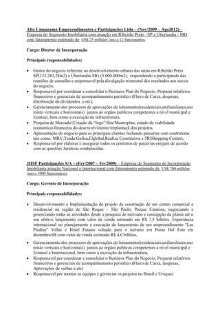 Alto Umuarama Empreendimentos e Participações Ltda – (Nov/2009 – Ago2012) –
Empresa do Segmento Imobiliaria com atuação em Ribeirão Preto –SP e Uberlandia - MG
com faturamento estimado de US$ 25 milhões /ano e 12 funcionários.
Cargo: Diretor de Incorporação
Principais responsabilidades:
 Gestor do negocio referente ao desenvolvimento urbano das areas em Ribeitão Preto
SP(132.283,28m2) e Uberlandia-MG (3.000.000m2), respondendo e participando das
reuniões de conselho e responsavel pela divulgação trimestral dos resultados aos socios
do negocio,
 Responsavel por coordenar e consolidar o Business Plan do Negocio, Preparar relatórios
financeiros e gerenciais de acompanhamento periódico (Fluxo de Caixa, despesas,
distribuição de dividendos e etc),
 Gerenciamento dos processos de aprovações do loteamento(residenciais,unifamiliares,uso
misto verticais e horizontais) juntos ao orgãos publicos competentes a nivel municipal e
Estatual, bem como a execução da infraestrutura,
 Pesquisa de Mercado//Criação da “logo”/Site/Masterplan, estudo de viabilidade
economico-financeira do desenvolvimento/implantaçã dos projetos,
 Apresentação do negocio para os principais clientes fechando parcerias com contrutoras
tais como: MRV,Tenda/Gafisa,Elglobal,Realiza Construtora e 5R(Shopping Center),
 Responsavel por elaborar e assegurar todos os contratos de parcerias estejam de acordo
com as questões Juridicas estabelecidas.
JHSF Participações S/A – (Fev/2007 – Fev2009) – Empresa do Segmento de Incorporação
Imobiliaria atuação Nacional e Internacional com faturamento estimado de US$ 700 milhões
/ano e 3000 funcionários.
Cargo: Gerente de Incorporação
Principais responsabilidades:
 Desenvolvimento e Implementação de projeto de construção de um centro comercial e
residencial na região de São Roque – São Paulo, Parque Catarina, negociando e
gerenciando todas as atividades desde a pesquisa de mercado e concepção da planta até o
seu efetivo lançamento com valor de venda estimado em R$ 7,5 bilhões. Experiência
internacional no planejamento e execução do lançamento de um empreendimento “Las
Piedras” Villas e Hotel Fasano voltado para o turismo em Punta Del Este em
dezembro/08 com valor de venda estimado R$ 4,0 bilhões,
 Gerenciamento dos processos de aprovações do loteamento(residenciais,unifamiliares,uso
misto verticais e horizontais) juntos ao orgãos publicos competentes a nivel municipal e
Estatual e Internacional, bem como a execução da infraestrutura,
 Responsavel por coordenar e consolidar o Business Plan do Negocio, Preparar relatórios
financeiros e gerenciais de acompanhamento periódico (Fluxo de Caixa, despesas,
Aprovações de verbas e etc)
 Responsavel por montar as equipes e gerenciar os projetos no Brasil e Uruguai.
 