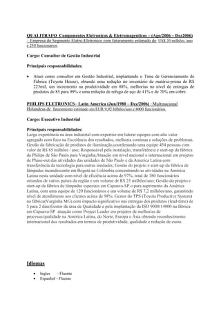 QUALITRAFO Componentes Eletronicos & Eletromagenticos – (Ago/2006 – Dez2006)
– Empresa do Segmento Eletro-Eletronico com faturamento estimado de US$ 30 milhões /ano
e 250 funcionários.
Cargo: Consultor de Gestão Industrial
Principais responsabilidades:
 Atuei como consultor em Gestão Industrial, implantando o Time de Gerenciamento de
Fábrica (Toyota House), obtendo uma redução no inventário de matéria-prima de R$
223mil, um incremento na produtividade em 88%, melhorias no nível de entregas de
produtos de 85 para 99% e uma redução de refugo de aço de 41% e de 70% em cobre.
PHILIPS ELETRONICS– Latin America (Jun/1980 – Dez/2006) –Multinacional
Holandesa de faturamento estimado em EUR 9,92 bilhões/ano e 8000 funcionários.
Cargo: Executivo Industrial
Principais responsabilidades:
Larga experiência na área industrial com expertise em liderar equipes com alto valor
agregado com foco na Excelência dos resultados, melhoria continua e soluções de problemas.
Gestão da fabricação de produtos de iluminação,coordenando uma equipe 454 pessoas com
valor de R$ 85 milhões / ano; Responsável pela instalação, transferência e start-up da fábrica
da Philips de São Paulo para Varginha;Atuação em nível nacional e internacional em projetos
de Phase-out das atividades das unidades de São Paulo e da America Latina com
transferência da tecnologia para outras unidades; Gestão do projeto e start-up da fábrica de
lâmpadas incandescente em Bogotá na Colômbia concentrando as atividades na América
Latina nesta unidade com nível de eficiência acima de 97%, total de 180 funcionários
oriundos de vários países da região e um volume de R$ 25 milhões/ano; Gestão do projeto e
start-up da fábrica de lâmpadas especiais em Capuava-SP o para suprimento da América
Latina, com uma equipe de 120 funcionários e um volume de R$ 7,2 milhões/ano, garantindo
nível de atendimento aos clientes acima de 98%; Gestor do TPS (Toyota Productive System)
na fábrica(Varginha MG) com impacto significativo nas entregas dos produtos (lead-time) de
5 para 2 dias;Gestor da área de Qualidade e pela implantação da ISO 9000/14000 na fábrica
em Capuava-SP atuação como Project Leader em projetos de melhorias de
processo/qualidade na América Latina, do Norte, Europa e Ásia obtendo reconhecimento
internacional dos resultados em termos de produtividade, qualidade e redução de custo.
Idiomas
 Ingles - Fluente
 Espanhol - Fluente
 