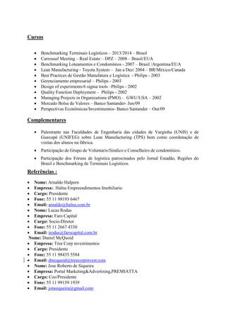 Cursos
 Benchmarking Terminais Logísticos – 2013/2014 – Brasil
 Carrousel Meeting – Real Estate – DPZ – 2008 – Brasil/EUA
 Benchmarking Loteamentos e Condomínios - 2007 – Brasil /Argentina/EUA
 Lean Manufacturing - Toyota System – Jan a Dez/ 2004 – BR/México/Canada
 Best Practices de Gestão Manufatura e Logística - Philips - 2003
 Gerenciamento empresarial – Philips - 2003
 Design of experiments/6 sigma tools –Philips - 2002
 Quality Function Deployment – Philips - 2002
 Managing Projects in Organizations (PMO) – GWU/USA – 2002
 Mercado Bolsa de Valores – Banco Santander- Jun/09
 Perspectivas Econômicas/Investimentos- Banco Santander – Out/09
Complementares
 Palestrante nas Faculdades de Engenharia das cidades de Varginha (UNIS) e de
Guaxupé (UNIFEG) sobre Lean Manufacturing (TPS) bem como coordenação de
visitas dos alunos na fábrica.
 Participação de Grupo de Voluntario/Sindico e Conselheiro de condomínios.
 Participação dos Fóruns de logística patrocinados pelo Jornal Estadão, Regiões do
Brasil e Benchmarking de Terminais Logísticos.
Referências :
 Nome: Arnaldo Halpern
 Empresa:. Halna Empreendimentos Imobiliario
 Cargo: Presidente
 Fone: 55 11 98193 6467
 Email: arnaldo@halna.com.br
 Nome: Lucas Rodas
 Empresa: Faro Capital
 Cargo: Socio-Diretor
 Fone: 55 11 2667 4330
 Email: irodas@farocapital.com.br
Nome: Daniel McQuoid
 Empresa: Tree Corp investimentos
 Cargo: Presidente
 Fone: 55 11 98435 5584
 Email: dmcquoid@treecorpinvest.com
 Nome: Jose Roberto de Siqueira
 Empresa: Portal Marketing&Advertising,PREMIATTA
 Cargo: Ceo/Presidente
 Fone: 55 11 99159 1939
 Email: jotasiqueira@gmail.com
 