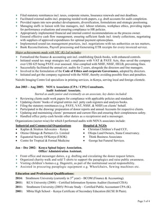 Filed statutory remittances incl. taxes, corporate returns, Insurance renewals and met deadlines.
   Facilitated external audits incl. preparing needed work-papers, e.g. draft accounts for audit completion.
   Provided inputs into new-product developments, diversification, formulations and strategic positioning.
   Managing staffs in liaison with line managers, incl. labour relations, workplace ethics, providing inputs
   for performance evaluations and ensuring compliance to HR policies.
   Appropriately implemented financial and internal control recommendations as the process owner.
   Ensured effective cash flow management, ensuring sufficient funds incl. timely collections, negotiating
   with suppliers of approved expenditures for optimal payment options/plans.
   Implemented sound tax management practices, incl. negotiations with tax authorities on tax matters,
   Bank Reconciliations, Payroll processing and Generating ETR receipts for every invoiced service.
Major achievements made with NIC (K) Ltd includes:
   Formalized the finance & accounting unit incl. establishing Quick-books, with enhanced controls.
   Initiated sound tax mngt strategies incl. compliance with VAT & PAYE Acts, thus saved the company
   over US$ 625 being PAYE over assessed. Also complied with NHIF, NSSF, HELB, preventing fines.
   Successfully facilitated the annual ext. audits for 2 years, alongside the directors and line managers.
   Involved in the formulation of the Code of Ethics and corporate Governance, adopted by directors.
   Initiated and got the company registered with the NSSF, thereby avoiding possible fines and penalties.
Nairobi Imaging Centre Ltd specializes in printing services, in Kenya, serving local and foreign clientele.

Jan 2003 – Aug 2005: NOVA Associates (CPA / CPS) Consultants.
                         Audit Assistant/ Associate.
                Started as audit junior and eventually as an associate, key duties included:
   Reviewing clients audit work papers for compliance with applicable policies and standards.
   Updating clients’ books of original entries incl. petty cash registers and analysis books.
   Filing the statutory remittances (e.g. PAYE, VAT, NSSF, & NHIF) on clients’ behalf.
   Participated in the drawing/ preparation of donor reports and annual Accounts for respective clients.
   Updating and maintaining clients’ permanent and current files and ensuring their completeness safety.
   Handled office petty-cash beside other duties as a receptionist and a messenger.
Organizations (sector-wise) for which I performed audits with NOVA associates include:
Industrial and Commercial Organizations                Hospital & NGOs
   Kaplan & Stratton Advocates – Kenya                    Christian Children’s Fund CCF,
   Otieno Odongo & Partners Co. Limited                   Oliopa Land Owners, Siana Conservancy.
   Equatorial Society Of Kenya (ESOK)                     Think Business Associates
   Centre for Tropical & Formal Medicine                  George hut Funeral Services.

Jan – Dec 2002: Kenya Spinal Injury Association.
                Office/ Administration Assistant.
   Front office and messenger duties, e.g. drafting and circulating the donor request letters.
   Organized charity-walk and sold T-shirts to support the paraplegics and raise public awareness.
   Visiting children’s homes e.g. Dagoretti, as part of the institutional social responsibility.
   Assisted in procuring paraplegic equipment e.g. Wheelchairs, Sewing machines etc.

Education and Professional Qualifications:
2014: Strathmore University (currently in 3rd year) – BCOM (Finance & Accounting).
2011: KCA University (2008) – Certified Information Systems Auditor (licensed CISA).
2011: Strathmore University (2005)/ Private Study – Certified Public Accountant CPA (K).
2001: Mbita High School – Kenya Certificate of Secondary Education (KCSE B Plain).


                                                                                                    Page 3 of 4
 