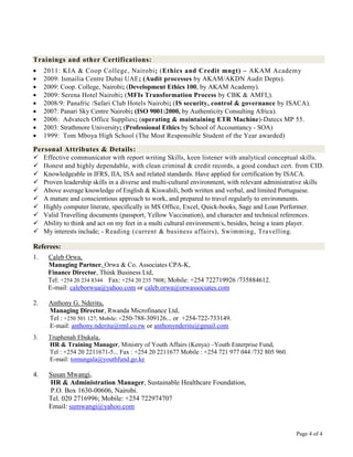 Trainings and other Certifications:
     2011: KIA & Coop College, Nairobi; (Ethics and Credit mngt) – AKAM Academy
     2009: Ismailia Centre Dubai UAE; (Audit processes by AKAM/AKDN Audit Depts).
     2009: Coop. College, Nairobi; (Development Ethics 100, by AKAM Academy).
     2009: Serena Hotel Nairobi; (MFIs Transformation Process by CBK & AMFI,).
     2008/9: Panafric /Safari Club Hotels Nairobi; (IS security, control & governance by ISACA).
     2007: Panari Sky Centre Nairobi; (ISO 9001:2000, by Authenticity Consulting Africa).
     2006: Advatech Office Supplies; (operating & maintaining ETR Machine)-Datecs MP 55.
     2003: Strathmore University; (Professional Ethics by School of Accountancy - SOA)
     1999: Tom Mboya High School (The Most Responsible Student of the Year awarded)

Personal Attributes & Details :
 Effective communicator with report writing Skills, keen listener with analytical conceptual skills.
 Honest and highly dependable, with clean criminal & credit records, a good conduct cert. from CID.
 Knowledgeable in IFRS, IIA, ISA and related standards. Have applied for certification by ISACA.
 Proven leadership skills in a diverse and multi-cultural environment, with relevant administrative skills
 Above average knowledge of English & Kiswahili, both written and verbal, and limited Portuguese.
 A mature and conscientious approach to work, and prepared to travel regularly to environments.
 Highly computer literate, specifically in MS Office, Excel, Quick-books, Sage and Loan Performer.
 Valid Travelling documents (passport, Yellow Vaccination), and character and technical references.
 Ability to think and act on my feet in a multi cultural environment/s, besides, being a team player.
 My interests include; - Reading (current & business affairs), Swimming, Travelling.

Referees:
1.    Caleb Orwa,
      Managing Partner, Orwa & Co. Associates CPA-K,
      Finance Director, Think Business Ltd,
      Tel: +254 20 234 8344 Fax: +254 20 235 7808; Mobile: +254 722719926 /735884612.
      E-mail: caleborwua@yahoo.com or caleb.orwa@orwassociates.com

2.    Anthony G. Nderitu,
      Managing Director, Rwanda Microfinance Ltd,
      Tel : +250 501 127; Mobile: +250-788-309126... or +254-722-733149.
      E-mail: anthony.nderitu@rml.co.rw or anthonynderitu@gmail.com
3.    Truphenah Ebukala,
      HR & Training Manager, Ministry of Youth Affairs (Kenya) –Youth Enterprise Fund,
      Tel : +254 20 2211671-5... Fax : +254 20 2211677 Mobile : +254 721 977 044 /732 805 960.
      E-mail: tomungala@youthfund.go.ke

4.    Susan Mwangi,
      HR & Administration Manager, Sustainable Healthcare Foundation,
      P.O. Box 1630-00606, Nairobi.
      Tel. 020 2716996; Mobile: +254 722974707
      Email: sumwangi@yahoo.com


                                                                                                 Page 4 of 4
 