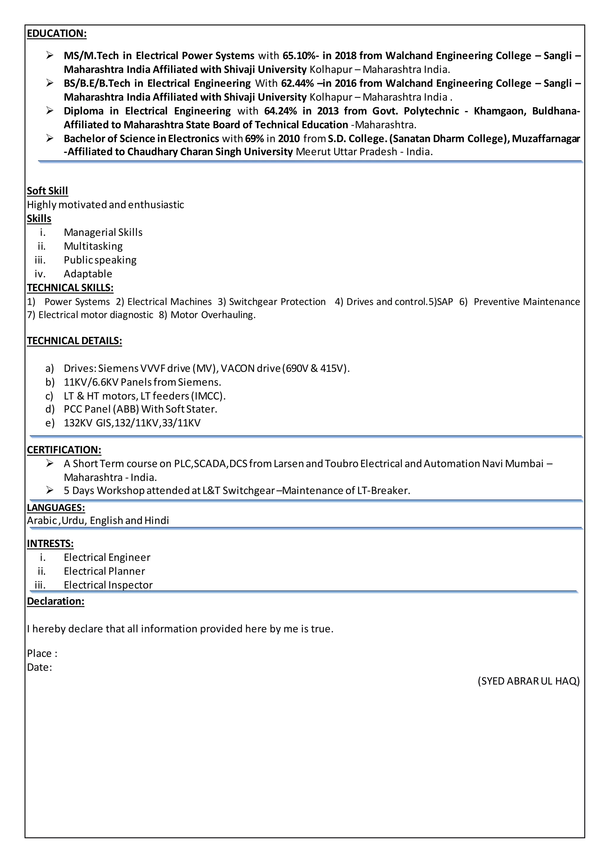 EDUCATION:
 MS/M.Tech in Electrical Power Systems with 65.10%- in 2018 from Walchand Engineering College – Sangli –
Maharashtra India Affiliated with Shivaji University Kolhapur – Maharashtra India.
 BS/B.E/B.Tech in Electrical Engineering With 62.44% –in 2016 from Walchand Engineering College – Sangli –
Maharashtra India Affiliated with Shivaji University Kolhapur – Maharashtra India .
 Diploma in Electrical Engineering with 64.24% in 2013 from Govt. Polytechnic - Khamgaon, Buldhana-
Affiliated to Maharashtra State Board of Technical Education -Maharashtra.
 Bachelor of Science inElectronics with69% in 2010 fromS.D. College.(Sanatan Dharm College),Muzaffarnagar
-Affiliated to Chaudhary Charan Singh University Meerut Uttar Pradesh - India.

Soft Skill
Highlymotivatedandenthusiastic
Skills
i. Managerial Skills
ii. Multitasking
iii. Publicspeaking
iv. Adaptable
TECHNICAL SKILLS:
1) Power Systems 2) Electrical Machines 3) Switchgear Protection 4) Drives and control.5)SAP 6) Preventive Maintenance
7) Electrical motor diagnostic 8) Motor Overhauling.
TECHNICAL DETAILS:
a) Drives:SiemensVVVFdrive (MV),VACON drive(690V & 415V).
b) 11KV/6.6KV PanelsfromSiemens.
c) LT & HT motors,LT feeders(IMCC).
d) PCC Panel (ABB) WithSoftStater.
e) 132KV GIS,132/11KV,33/11KV
CERTIFICATION:
 A ShortTerm course on PLC,SCADA,DCSfromLarsenandToubroElectrical andAutomationNavi Mumbai –
Maharashtra - India.
 5 Days WorkshopattendedatL&T Switchgear–Maintenance of LT-Breaker.
LANGUAGES:
Arabic,Urdu, English andHindi
INTRESTS:
i. Electrical Engineer
ii. Electrical Planner
iii. Electrical Inspector
Declaration:
I hereby declare that all information provided here by me is true.
Place :
Date:
(SYED ABRARUL HAQ)
 